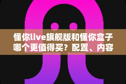 懂你live旗舰版和懂你盒子哪个更值得买？配置、内容、价格全维度深度对比，帮你选对不选贵