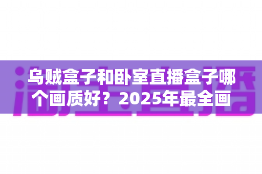 乌贼盒子和卧室直播盒子哪个画质好？2025年最全画质对比评测，帮你选对不踩坑！
