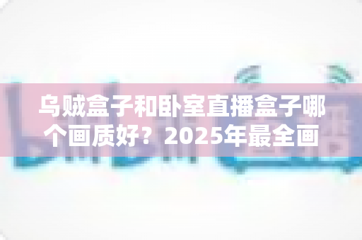 乌贼盒子和卧室直播盒子哪个画质好？2025年最全画质对比评测，帮你选对不踩坑！