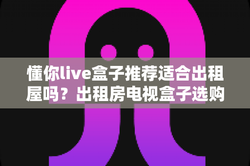 懂你live盒子推荐适合出租屋吗?出租房电视盒子选购与使用全攻略 懂你live盒子推荐适合出租屋吗?出租房电视盒子选购与使用全攻略