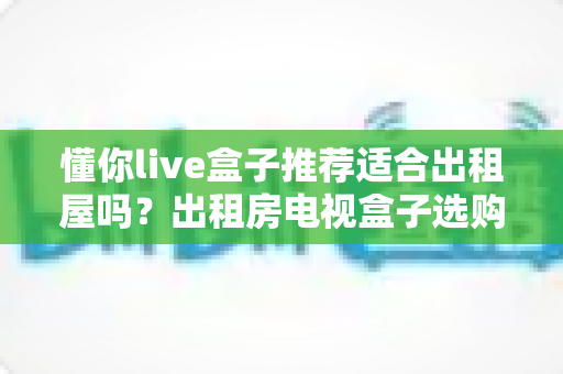 懂你live盒子推荐适合出租屋吗?出租房电视盒子选购与使用全攻略 懂你live盒子推荐适合出租屋吗?出租房电视盒子选购与使用全攻略