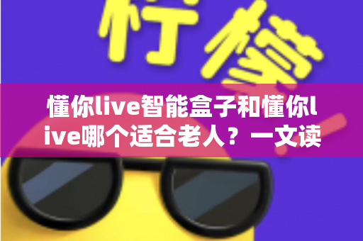 懂你live智能盒子和懂你live哪个适合老人？一文读懂适老化大屏娱乐最佳选择