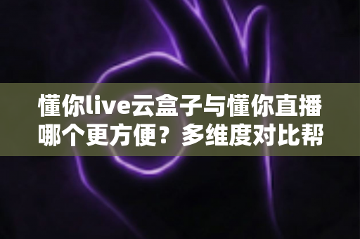 懂你live云盒子与懂你直播哪个更方便？多维度对比帮你选对直播工具