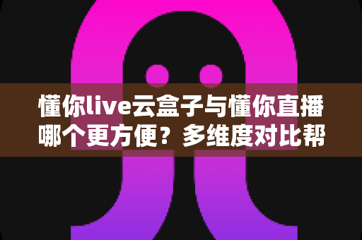懂你live云盒子与懂你直播哪个更方便？多维度对比帮你选对直播工具