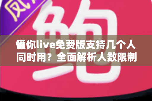 懂你live免费版支持几个人同时用?全面解析人数限制与多人共享使用指南 懂你live免费版支持几个人同时用?全面解析人数限制与多人共享使用指南