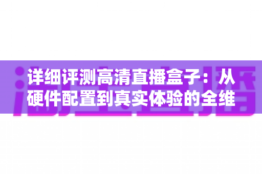 详细评测高清直播盒子:从硬件配置到真实体验的全维度深度测评与选购指南 详细评测高清直播盒子:从硬件配置到真实体验的全维度深度测评与选购指南