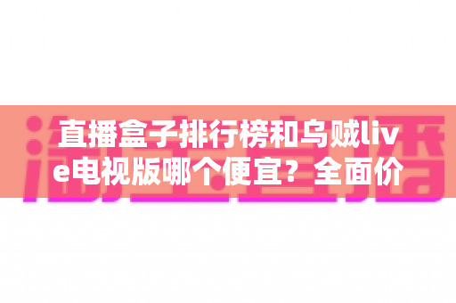 直播盒子排行榜和乌贼live电视版哪个便宜？全面价格对比与性价比选购指南