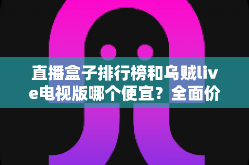 直播盒子排行榜和乌贼live电视版哪个便宜？全面价格对比与性价比选购指南