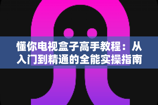 懂你电视盒子高手教程:从入门到精通的全能实操指南 懂你电视盒子高手教程:从入门到精通的全能实操指南