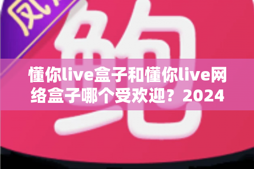 懂你live盒子和懂你live网络盒子哪个受欢迎？2024年全面对比分析与选购指南，帮你选对客厅娱乐神器