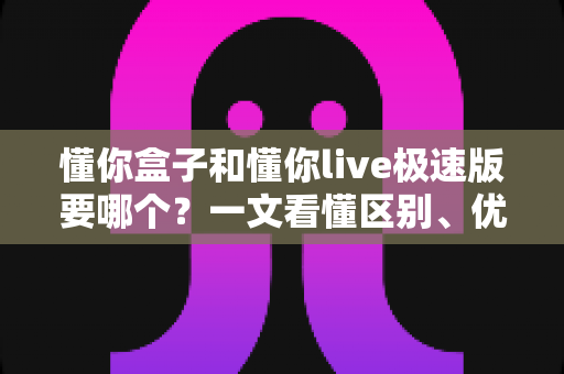 懂你盒子和懂你live极速版要哪个？一文看懂区别、优缺点与选购建议