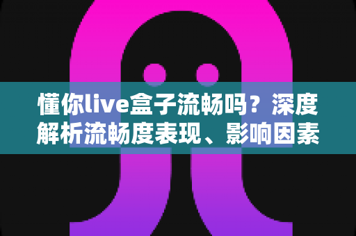 懂你live盒子流畅吗?深度解析流畅度表现、影响因素与实用优化指南 懂你live盒子流畅吗?深度解析流畅度表现、影响因素与实用优化指南