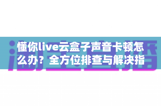懂你live云盒子声音卡顿怎么办?全方位排查与解决指南助你畅快直播 懂你live云盒子声音卡顿怎么办?全方位排查与解决指南助你畅快直播