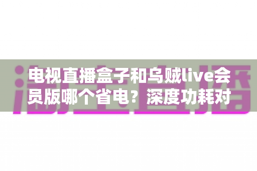 电视直播盒子和乌贼live会员版哪个省电?深度功耗对比分析与省电选购全攻略 电视直播盒子和乌贼live会员版哪个省电?深度功耗对比分析与省电选购全攻略