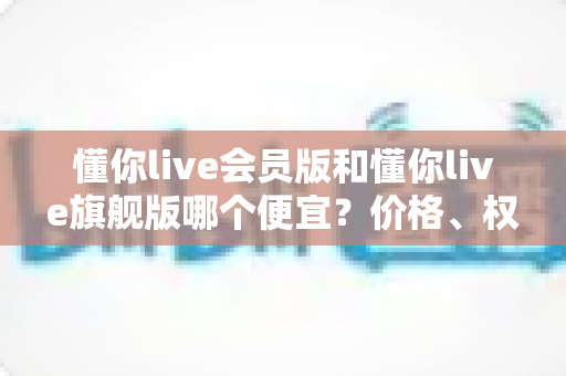 懂你live会员版和懂你live旗舰版哪个便宜?价格、权益与性价比全方位对比,帮你选对版本不花冤枉钱 懂你live会员版和懂你live旗舰版哪个便宜?价格、权益与性价比全方位对比,帮你选对版本不花冤枉钱