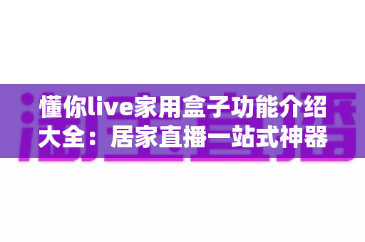 懂你live家用盒子功能介绍大全：居家直播一站式神器，零基础也能轻松开播
