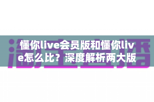 懂你live会员版和懂你live怎么比?深度解析两大版本差异,帮你做出最明智的选择 懂你live会员版和懂你live怎么比?深度解析两大版本差异,帮你做出最明智的选择