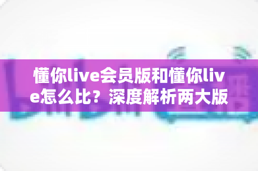 懂你live会员版和懂你live怎么比?深度解析两大版本差异,帮你做出最明智的选择 懂你live会员版和懂你live怎么比?深度解析两大版本差异,帮你做出最明智的选择