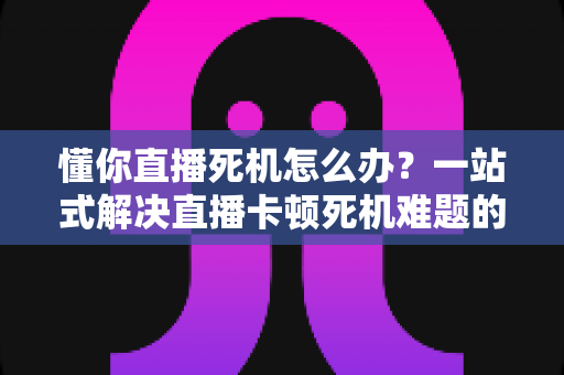 懂你直播死机怎么办?一站式解决直播卡顿死机难题的实用指南 懂你直播死机怎么办?一站式解决直播卡顿死机难题的实用指南