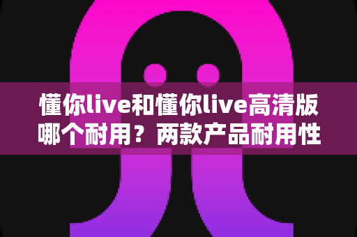 懂你live和懂你live高清版哪个耐用？两款产品耐用性全方位对比与选购避坑指南