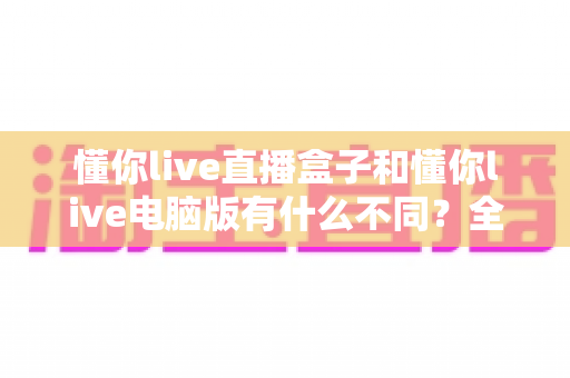 懂你live直播盒子和懂你live电脑版有什么不同？全方位深度对比解析，教你选出最适合自己的观看方案