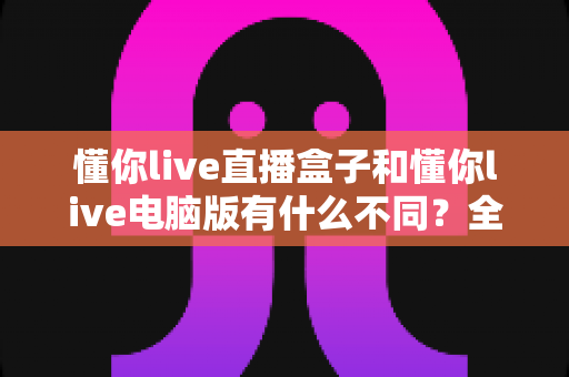 懂你live直播盒子和懂你live电脑版有什么不同？全方位深度对比解析，教你选出最适合自己的观看方案