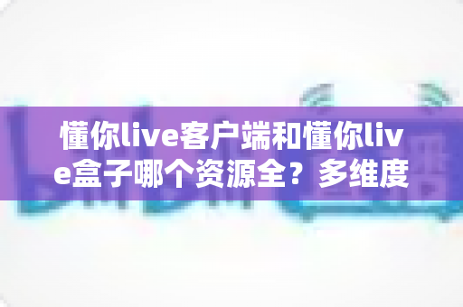 懂你live客户端和懂你live盒子哪个资源全？多维度对比评测与选购指南