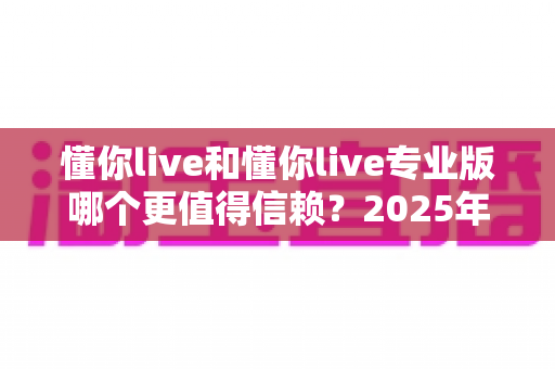 懂你live和懂你live专业版哪个更值得信赖？2025年全方位对比评测与避坑选择指南