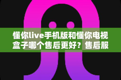 懂你live手机版和懂你电视盒子哪个售后更好?售后服务全方位对比指南 懂你live手机版和懂你电视盒子哪个售后更好?售后服务全方位对比指南
