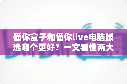 懂你盒子和懂你live电脑版选哪个更好？一文看懂两大版本差异，助你轻松做出最佳选择
