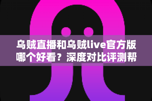 乌贼直播和乌贼live官方版哪个好看？深度对比评测帮你选对平台
