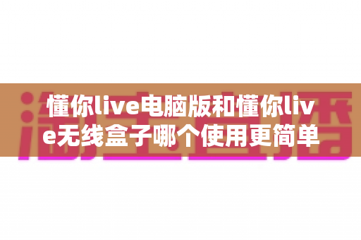 懂你live电脑版和懂你live无线盒子哪个使用更简单？一文学会选对工具，直播效率翻倍不是梦