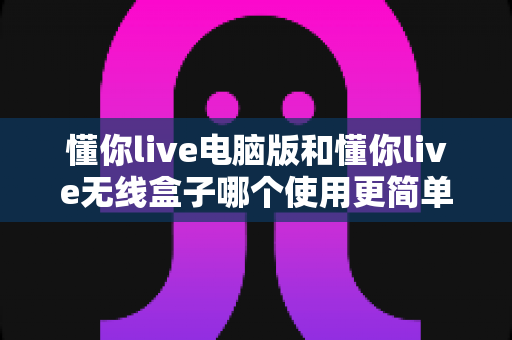 懂你live电脑版和懂你live无线盒子哪个使用更简单？一文学会选对工具，直播效率翻倍不是梦