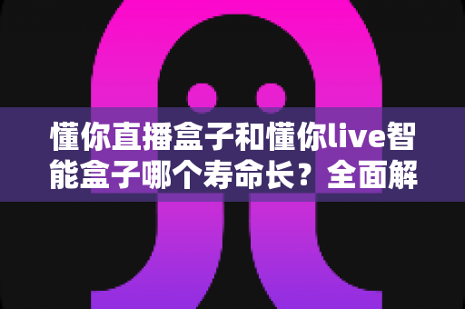 懂你直播盒子和懂你live智能盒子哪个寿命长?全面解析两款设备使用寿命差异与保养秘诀 懂你直播盒子和懂你live智能盒子哪个寿命长?全面解析两款设备使用寿命差异与保养秘诀