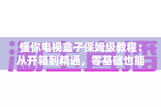 懂你电视盒子保姆级教程:从开箱到精通,零基础也能一学就会的完整指南 懂你电视盒子保姆级教程:从开箱到精通,零基础也能一学就会的完整指南