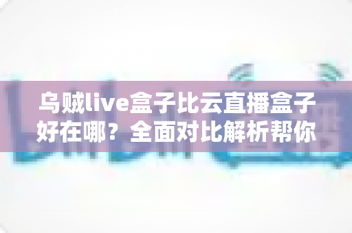 乌贼live盒子比云直播盒子好在哪？全面对比解析帮你选对直播设备