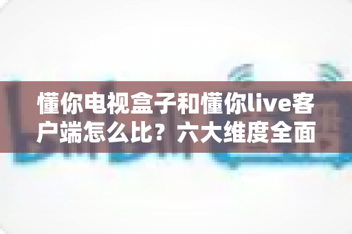 懂你电视盒子和懂你live客户端怎么比?六大维度全面解析,帮你选出最适合的观影方案 懂你电视盒子和懂你live客户端怎么比?六大维度全面解析,帮你选出最适合的观影方案