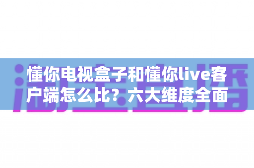 懂你电视盒子和懂你live客户端怎么比？六大维度全面解析，帮你选出最适合的观影方案