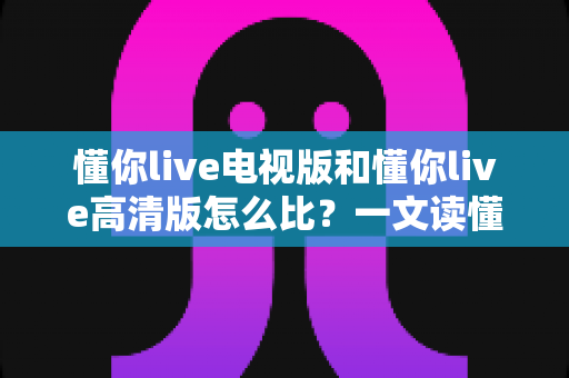 懂你live电视版和懂你live高清版怎么比？一文读懂两大版本的核心差异与选购指南