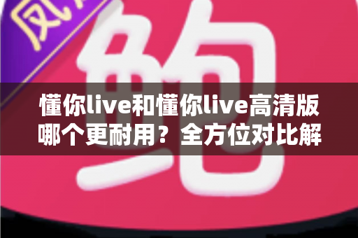 懂你live和懂你live高清版哪个更耐用?全方位对比解析与选购避坑指南 懂你live和懂你live高清版哪个更耐用?全方位对比解析与选购避坑指南