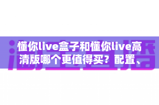 懂你live盒子和懂你live高清版哪个更值得买？配置、画质、性价比全方位深度对比帮你选对不踩坑