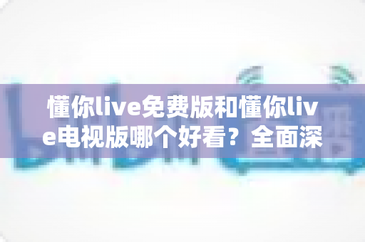懂你live免费版和懂你live电视版哪个好看?全面深度对比帮你选出最佳观看方案 懂你live免费版和懂你live电视版哪个好看?全面深度对比帮你选出最佳观看方案