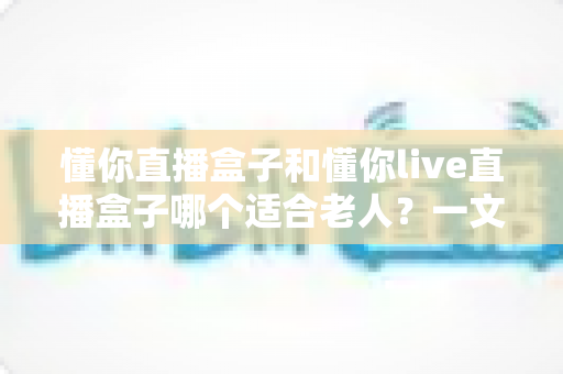 懂你直播盒子和懂你live直播盒子哪个适合老人?一文看懂两款设备的差异与选购建议 懂你直播盒子和懂你live直播盒子哪个适合老人?一文看懂两款设备的差异与选购建议