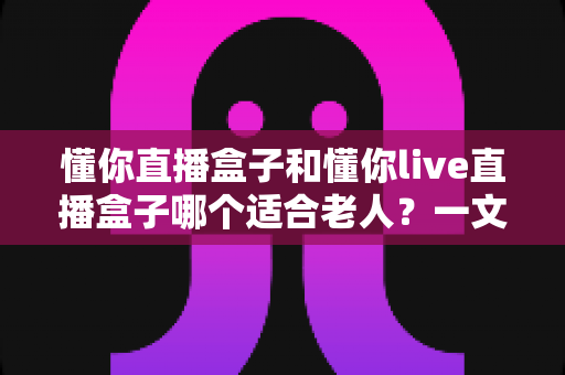 懂你直播盒子和懂你live直播盒子哪个适合老人?一文看懂两款设备的差异与选购建议 懂你直播盒子和懂你live直播盒子哪个适合老人?一文看懂两款设备的差异与选购建议