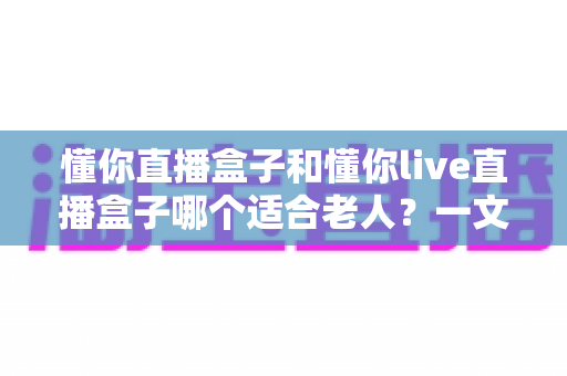 懂你直播盒子和懂你live直播盒子哪个适合老人?一文看懂两款设备的差异与选购建议 懂你直播盒子和懂你live直播盒子哪个适合老人?一文看懂两款设备的差异与选购建议