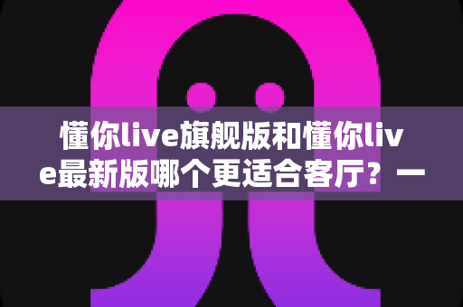 懂你live旗舰版和懂你live最新版哪个更适合客厅？一文看懂版本差异与选择技巧