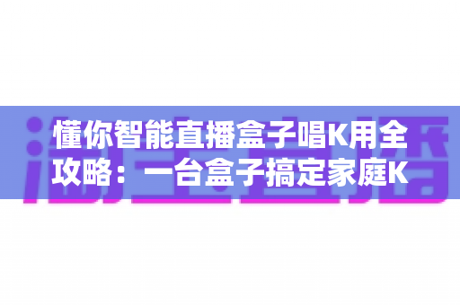 懂你智能直播盒子唱K用全攻略:一台盒子搞定家庭K歌与直播娱乐的选购与使用指南 懂你智能直播盒子唱K用全攻略:一台盒子搞定家庭K歌与直播娱乐的选购与使用指南