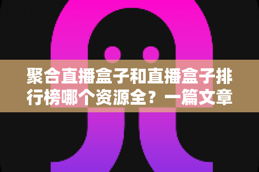 聚合直播盒子和直播盒子排行榜哪个资源全？一篇文章帮你彻底搞懂资源覆盖的秘密