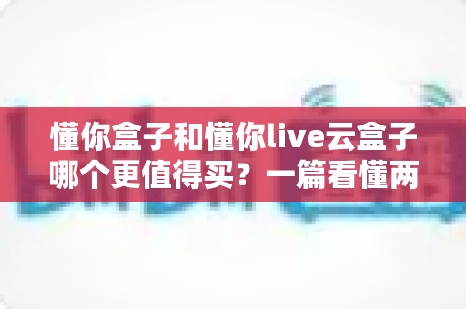 懂你盒子和懂你live云盒子哪个更值得买?一篇看懂两大热门机型的深度选购指南 懂你盒子和懂你live云盒子哪个更值得买?一篇看懂两大热门机型的深度选购指南