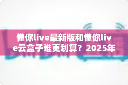 懂你live最新版和懂你live云盒子谁更划算?2025年最全性价比对比与选购避坑指南 懂你live最新版和懂你live云盒子谁更划算?2025年最全性价比对比与选购避坑指南